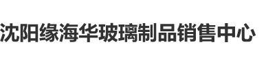 啊啊啊啊啊在线黄色网站沈阳缘海华玻璃制品销售中心